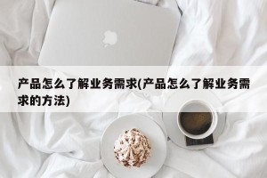 产品怎么了解业务需求(产品怎么了解业务需求的方法)
