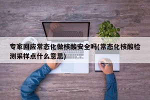 专家回应常态化做核酸安全吗(常态化核酸检测采样点什么意思)