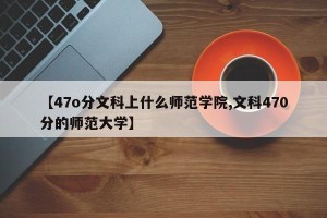 【47o分文科上什么师范学院,文科470分的师范大学】
