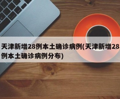 天津新增28例本土确诊病例(天津新增28例本土确诊病例分布)