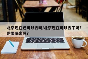 北京现在还可以去吗/北京现在可以去了吗?需要隔离吗?