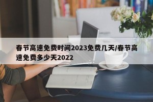 春节高速免费时间2023免费几天/春节高速免费多少天2022
