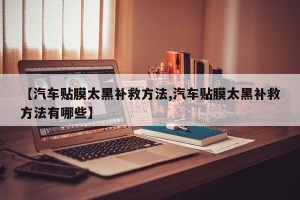 【汽车贴膜太黑补救方法,汽车贴膜太黑补救方法有哪些】