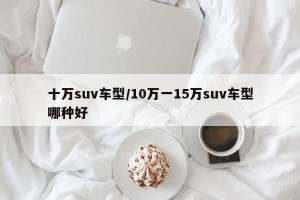 十万suv车型/10万一15万suv车型哪种好