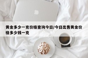 黄金多少一克价格查询今日/今日出售黄金价格多少钱一克