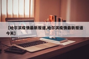 【哈尔滨疫情最新报道,哈尔滨疫情最新报道今天】